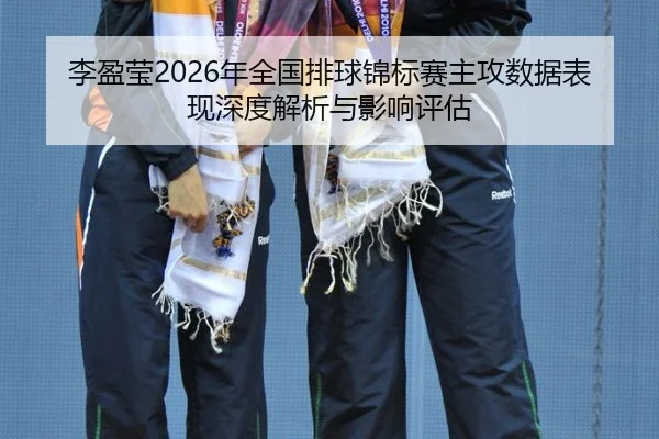 李盈莹2026年全国排球锦标赛主攻数据表现深度解析与影响评估